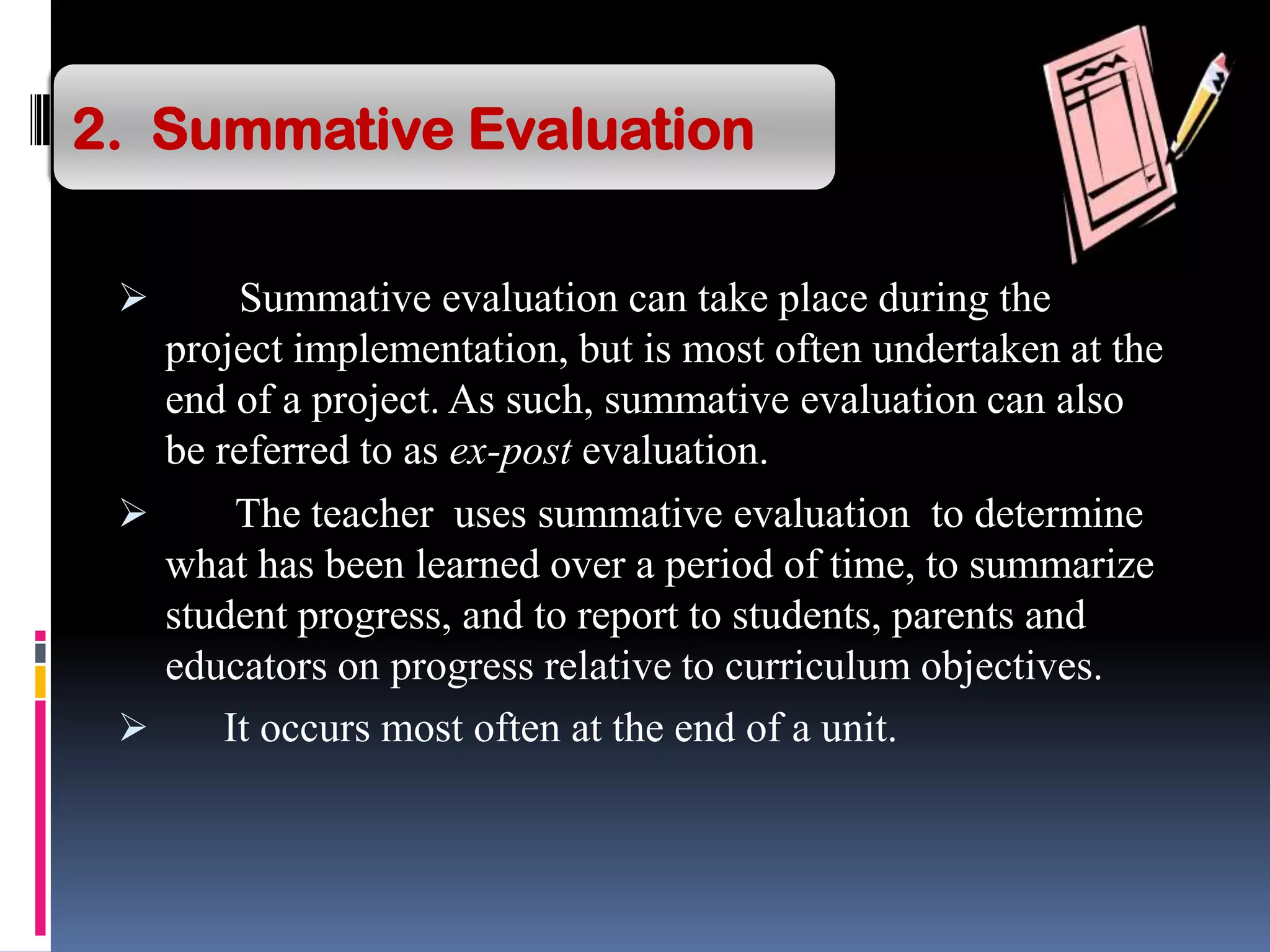  Summative evaluation can take place during the
project implementation, but is most often undertaken at the
end of a project. As such, summative evaluation can also
be referred to as ex-post evaluation.
 The teacher uses summative evaluation to determine
what has been learned over a period of time, to summarize
student progress, and to report to students, parents and
educators on progress relative to curriculum objectives.
 It occurs most often at the end of a unit.
2. Summative Evaluation
 