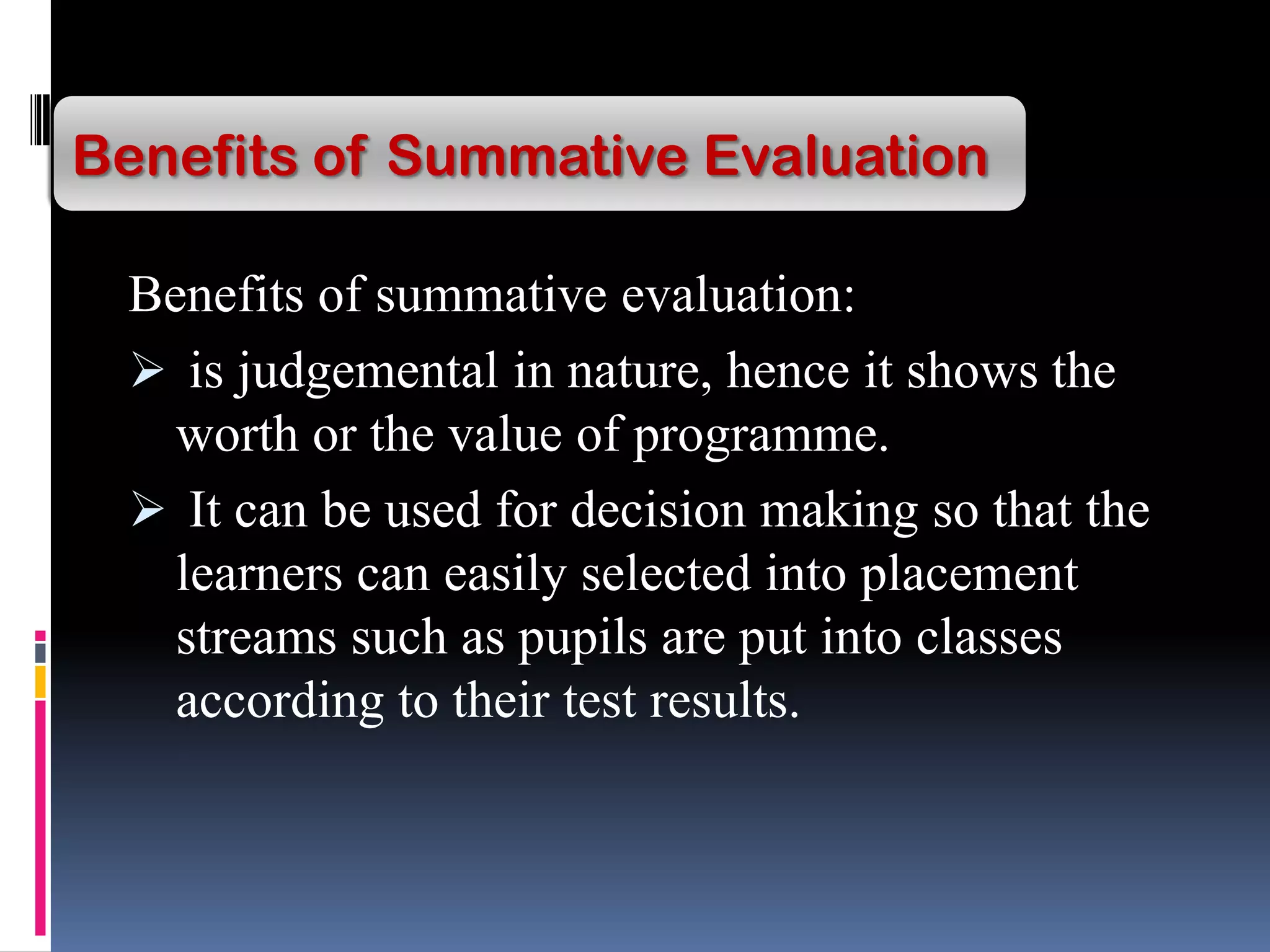Benefits of summative evaluation:
 is judgemental in nature, hence it shows the
worth or the value of programme.
 It can be used for decision making so that the
learners can easily selected into placement
streams such as pupils are put into classes
according to their test results.
Benefits of Summative Evaluation
 