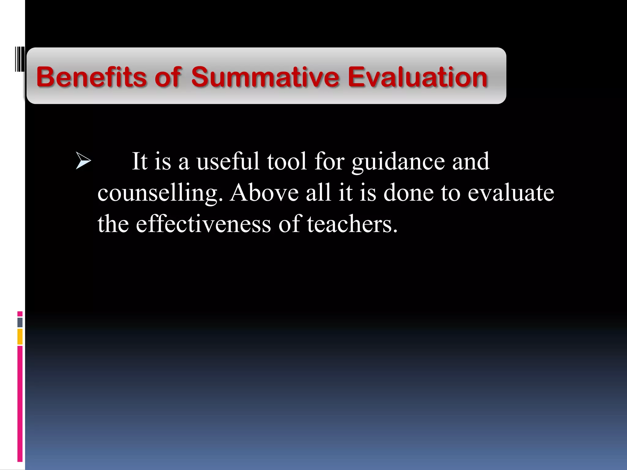  It is a useful tool for guidance and
counselling. Above all it is done to evaluate
the effectiveness of teachers.
Benefits of Summative Evaluation
 