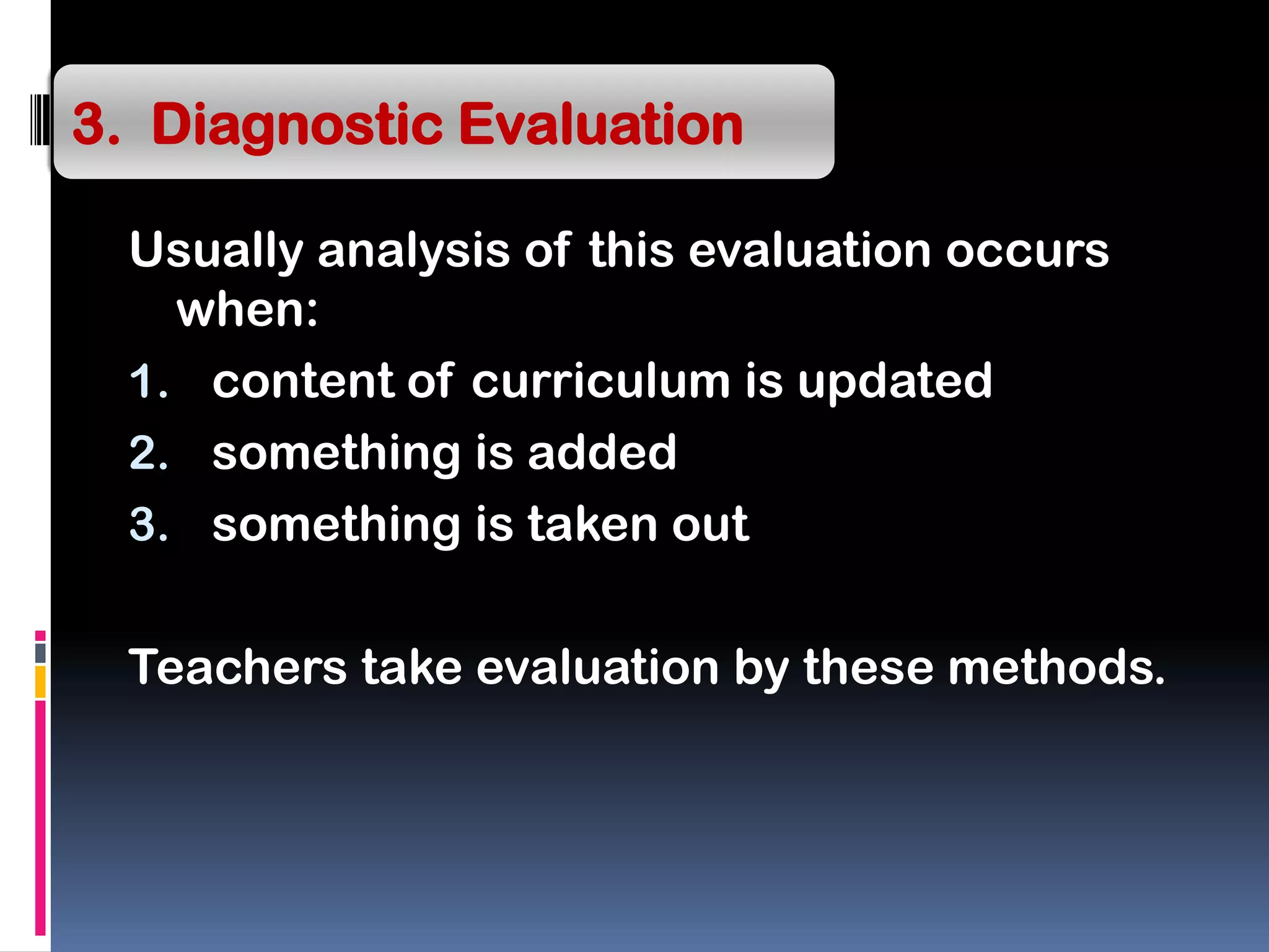 Usually analysis of this evaluation occurs
when:
1. content of curriculum is updated
2. something is added
3. something is taken out
Teachers take evaluation by these methods.
3. Diagnostic Evaluation
 
