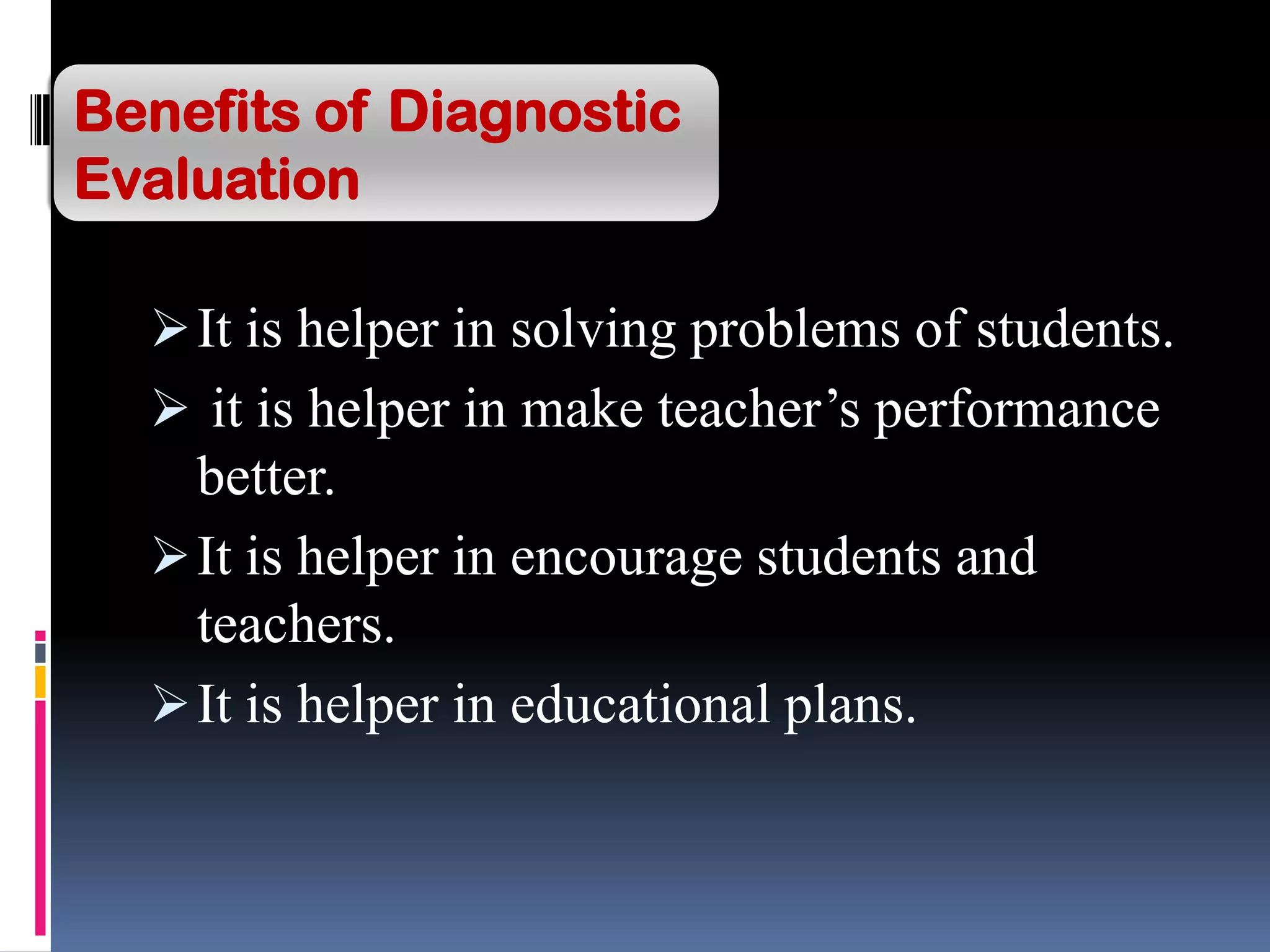 It is helper in solving problems of students.
 it is helper in make teacher’s performance
better.
It is helper in encourage students and
teachers.
It is helper in educational plans.
Benefits of Diagnostic
Evaluation
 