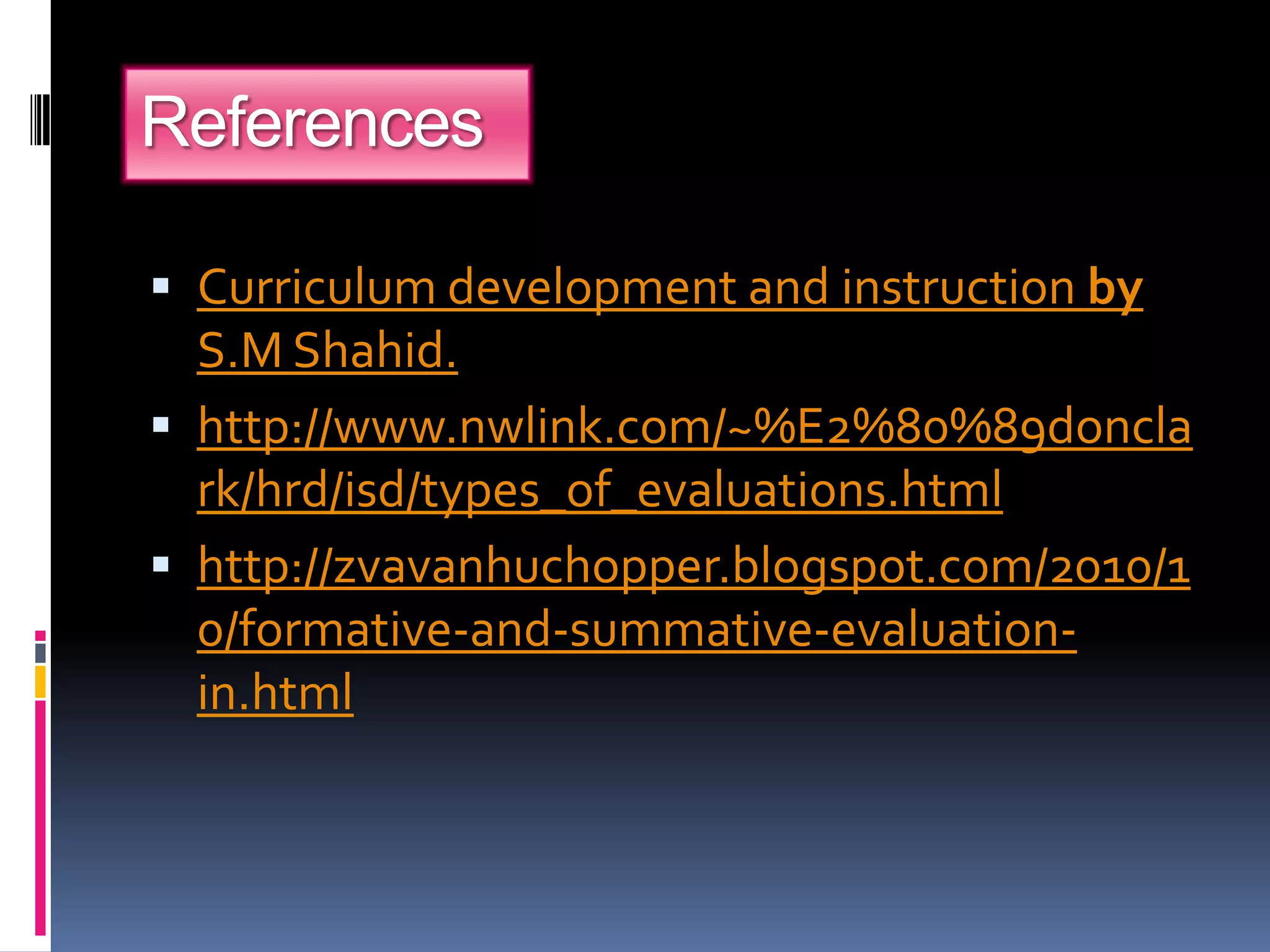 References
 Curriculum development and instruction by
S.M Shahid.
 http://www.nwlink.com/~%E2%80%89doncla
rk/hrd/isd/types_of_evaluations.html
 http://zvavanhuchopper.blogspot.com/2010/1
0/formative-and-summative-evaluation-
in.html
 