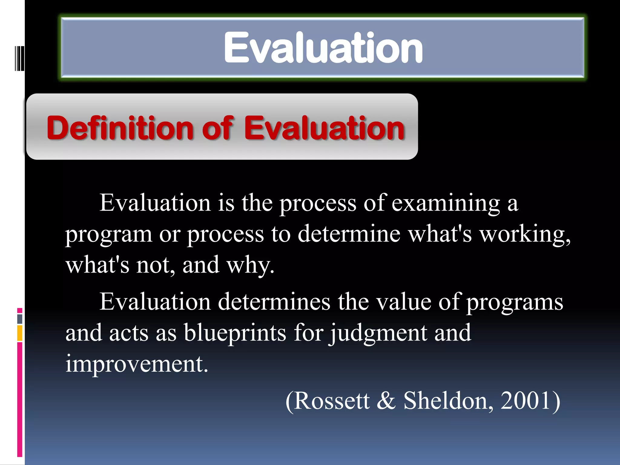 Evaluation
Evaluation is the process of examining a
program or process to determine what's working,
what's not, and why.
Evaluation determines the value of programs
and acts as blueprints for judgment and
improvement.
(Rossett & Sheldon, 2001)
Definition of Evaluation
 