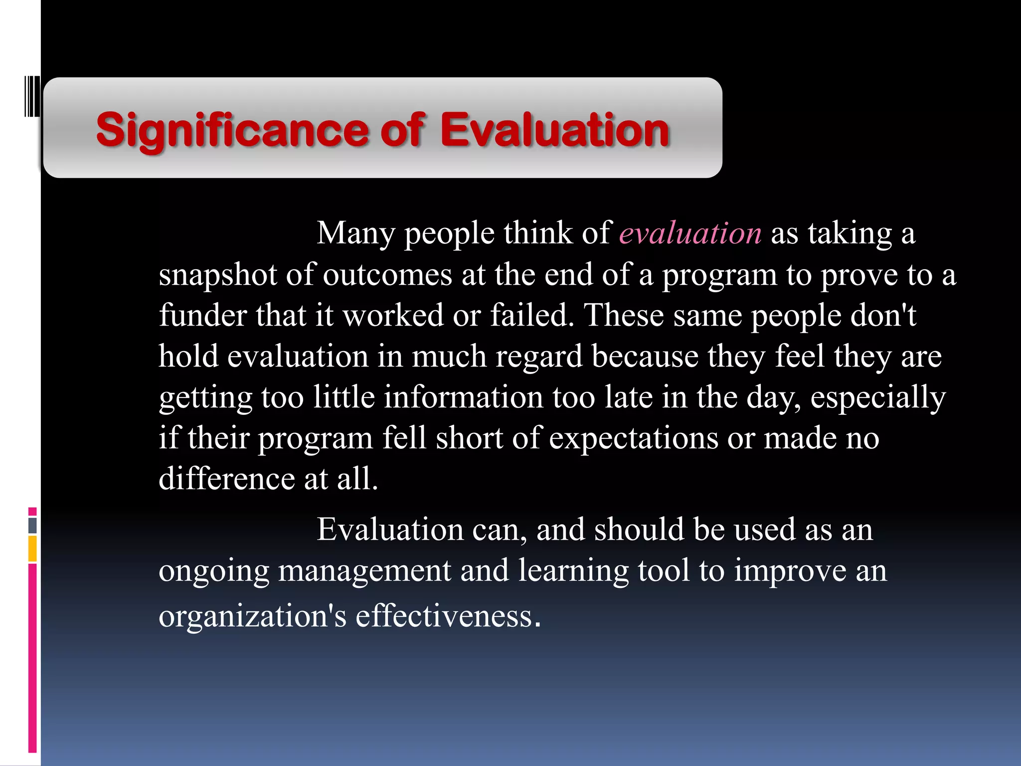Many people think of evaluation as taking a
snapshot of outcomes at the end of a program to prove to a
funder that it worked or failed. These same people don't
hold evaluation in much regard because they feel they are
getting too little information too late in the day, especially
if their program fell short of expectations or made no
difference at all.
Evaluation can, and should be used as an
ongoing management and learning tool to improve an
organization's effectiveness.
Significance of Evaluation
 