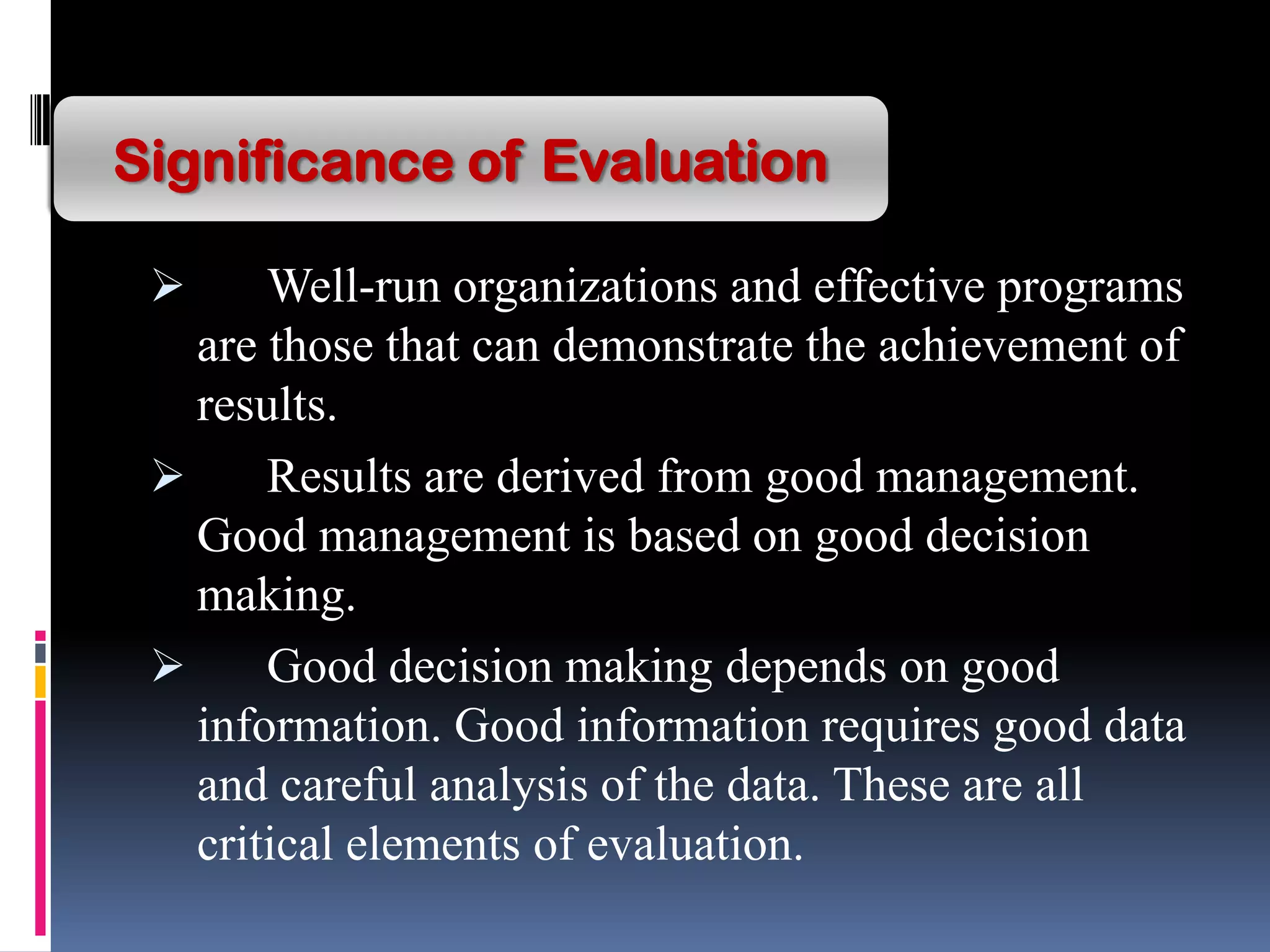  Well-run organizations and effective programs
are those that can demonstrate the achievement of
results.
 Results are derived from good management.
Good management is based on good decision
making.
 Good decision making depends on good
information. Good information requires good data
and careful analysis of the data. These are all
critical elements of evaluation.
Significance of Evaluation
 