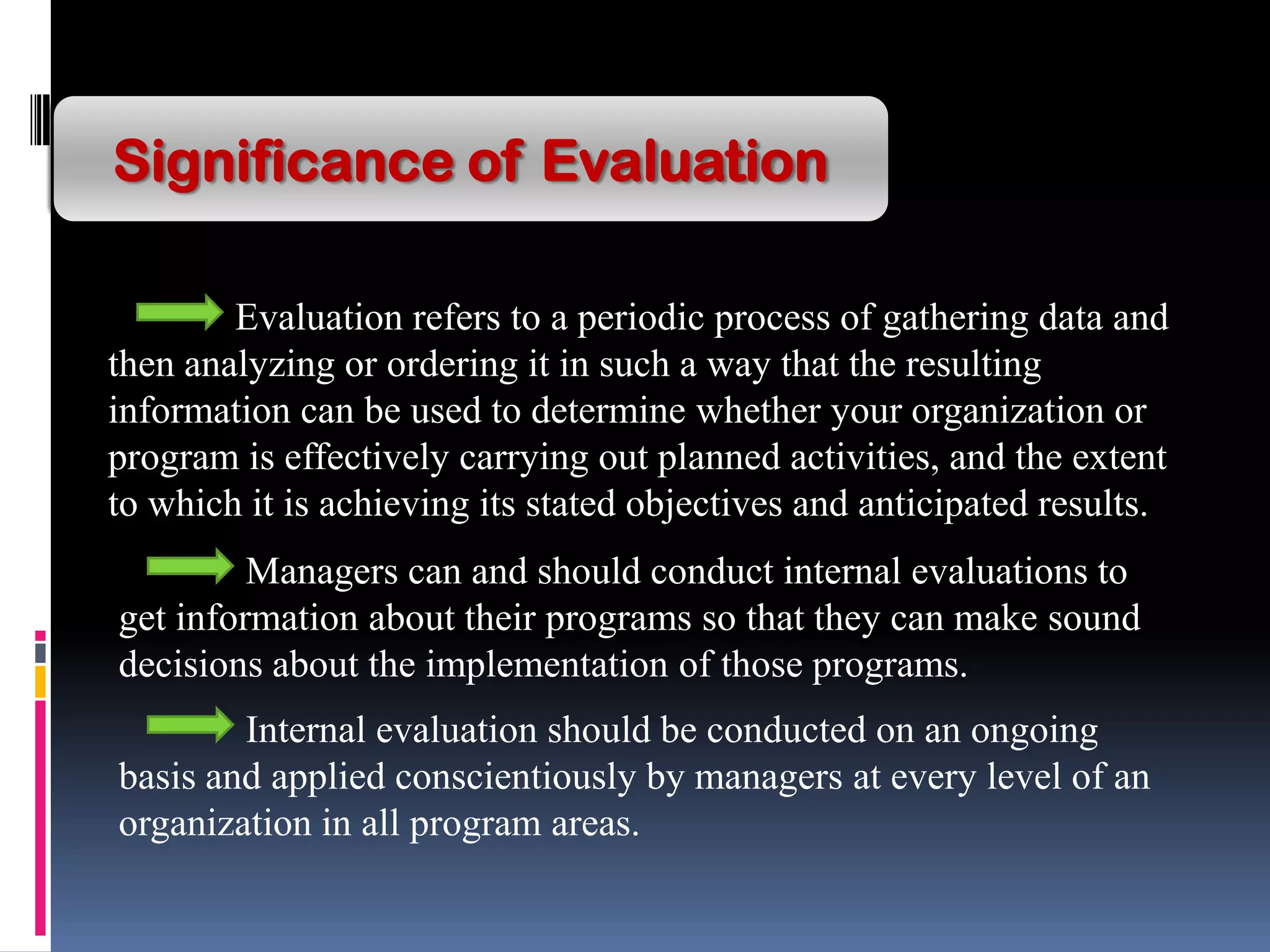 Significance of Evaluation
Evaluation refers to a periodic process of gathering data and
then analyzing or ordering it in such a way that the resulting
information can be used to determine whether your organization or
program is effectively carrying out planned activities, and the extent
to which it is achieving its stated objectives and anticipated results.
Managers can and should conduct internal evaluations to
get information about their programs so that they can make sound
decisions about the implementation of those programs.
Internal evaluation should be conducted on an ongoing
basis and applied conscientiously by managers at every level of an
organization in all program areas.
 
