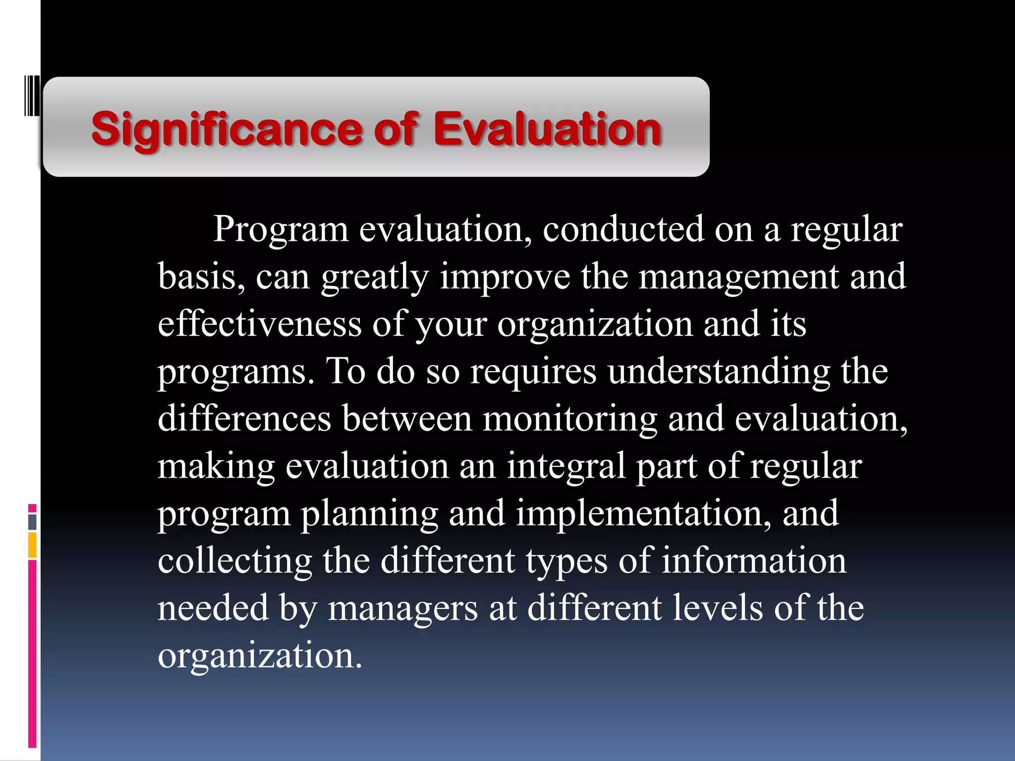 Program evaluation, conducted on a regular
basis, can greatly improve the management and
effectiveness of your organization and its
programs. To do so requires understanding the
differences between monitoring and evaluation,
making evaluation an integral part of regular
program planning and implementation, and
collecting the different types of information
needed by managers at different levels of the
organization.
Significance of Evaluation
 