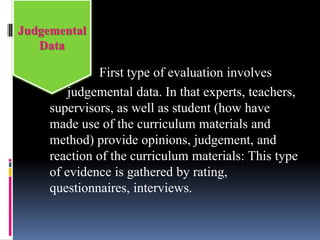 First type of evaluation involves
judgemental data. In that experts, teachers,
supervisors, as well as student (how have
made use of the curriculum materials and
method) provide opinions, judgement, and
reaction of the curriculum materials: This type
of evidence is gathered by rating,
questionnaires, interviews.
Judgemental
Data
 