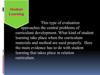 This type of evaluation
approaches the central problems of
curriculum development. What kind of student
learning take place when the curriculum
materials and method are used properly. Here
the main evidence has to do with student
learning that takes place in relation
curriculum.
Student
Learning
 