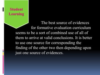 The best source of evidences
for formative evaluation curriculum
seems to be a sort of combined use of all of
them to arrive at valid conclusions. It is better
to use one source for corresponding the
finding of the other two then depending upon
just one source of evidences.
Student
Learning
 