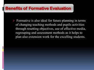 Formative is also ideal for future planning in terms
of changing teaching methods and pupils activities
through resetting objectives, use of effective media,
regrouping and assessment methods as it helps to
plan also extension work for the excelling students.
Benefits of Formative Evaluation
 