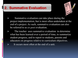 Summative evaluation can take place during the
project implementation, but is most often undertaken at the
end of a project. As such, summative evaluation can also
be referred to as ex-post evaluation.
 The teacher uses summative evaluation to determine
what has been learned over a period of time, to summarize
student progress, and to report to students, parents and
educators on progress relative to curriculum objectives.
 It occurs most often at the end of a unit.
2. Summative Evaluation
 