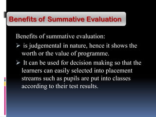 Benefits of summative evaluation:
 is judgemental in nature, hence it shows the
worth or the value of programme.
 It can be used for decision making so that the
learners can easily selected into placement
streams such as pupils are put into classes
according to their test results.
Benefits of Summative Evaluation
 