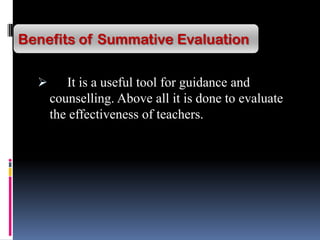  It is a useful tool for guidance and
counselling. Above all it is done to evaluate
the effectiveness of teachers.
Benefits of Summative Evaluation
 