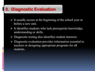  It usually occurs at the beginning of the school year or
before a new unit.
 It identifies students who lack prerequisite knowledge,
understanding or skills.
 Diagnostic testing also identifies student interests.
 Diagnostic evaluation provides information essential to
teachers in designing appropriate programs for all
students.
3. Diagnostic Evaluation
 