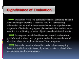 Significance of Evaluation
Evaluation refers to a periodic process of gathering data and
then analyzing or ordering it in such a way that the resulting
information can be used to determine whether your organization or
program is effectively carrying out planned activities, and the extent
to which it is achieving its stated objectives and anticipated results.
Managers can and should conduct internal evaluations to
get information about their programs so that they can make sound
decisions about the implementation of those programs.
Internal evaluation should be conducted on an ongoing
basis and applied conscientiously by managers at every level of an
organization in all program areas.
 