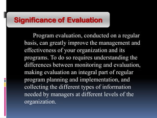 Program evaluation, conducted on a regular
basis, can greatly improve the management and
effectiveness of your organization and its
programs. To do so requires understanding the
differences between monitoring and evaluation,
making evaluation an integral part of regular
program planning and implementation, and
collecting the different types of information
needed by managers at different levels of the
organization.
Significance of Evaluation
 