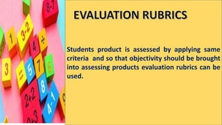 Students product is assessed by applying same
criteria and so that objectivity should be brought
into assessing products evaluation rubrics can be
used.
 