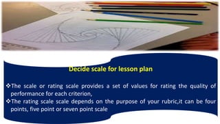 Decide scale for lesson plan
The scale or rating scale provides a set of values for rating the quality of
performance for each criterion,
The rating scale scale depends on the purpose of your rubric,it can be four
points, five point or seven point scale
 