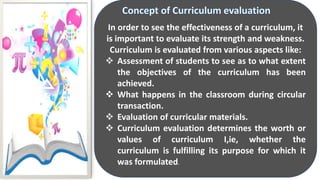 In order to see the effectiveness of a curriculum, it
is important to evaluate its strength and weakness.
Curriculum is evaluated from various aspects like:
 Assessment of students to see as to what extent
the objectives of the curriculum has been
achieved.
 What happens in the classroom during circular
transaction.
 Evaluation of curricular materials.
 Curriculum evaluation determines the worth or
values of curriculum I,ie, whether the
curriculum is fulfilling its purpose for which it
was formulated.
 