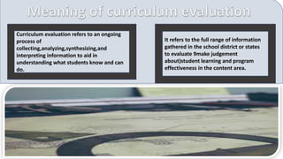 It refers to the full range of information
gathered in the school district or states
to evaluate 9make judgement
about)student learning and program
effectiveness in the content area.
Curriculum evaluation refers to an ongoing
process of
collecting,analyzing,synthesizing,and
interpreting information to aid in
understanding what students know and can
do.
 