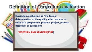 Curriculum evaluation as “the formal
determination of the quality, effectiveness, or
value of a programme, product, project, process,
objective or curriculum
WORTHEN AND SANDERS(1987)
 