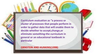Curriculum evaluation as “a process or
cluster of processes that people perform in
order to gather data that will enable them to
decide whether to accept,change,or
eliminate something-the curriculum in
general or an educational textbook in
particular
ORNSTEIN AND HUNKINS(1998)
 