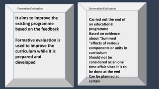 Formative Evaluation
It aims to improve the
existing programme
based on the feedback
Formative evaluation is
used to improve the
curriculum while it is
prepared and
developed
Carried out the end of
an educational
programme
Based on evidence
about “Summed
"effects of various
components or units in
curriculum
Should not be
considered as an one
time affair since it is to
be done at the end
Can be planned at
certain
Summative Evaluation
 