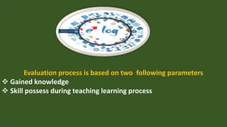 Evaluation process is based on two following parameters
 Gained knowledge
 Skill possess during teaching learning process
 