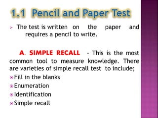  The test is written on the paper and
requires a pencil to write.
A. SIMPLE RECALL - This is the most
common tool to measure knowledge. There
are varieties of simple recall test to include;
 Fill in the blanks
 Enumeration
 Identification
 Simple recall
 