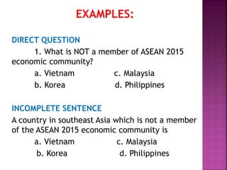 EXAMPLES:
DIRECT QUESTION
1. What is NOT a member of ASEAN 2015
economic community?
a. Vietnam c. Malaysia
b. Korea d. Philippines
INCOMPLETE SENTENCE
A country in southeast Asia which is not a member
of the ASEAN 2015 economic community is
a. Vietnam c. Malaysia
b. Korea d. Philippines
 