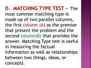 The
most common matching type is
made up of two parallel columns,
the first column (A) as the premise
that present the problem and the
second column(B) that provides the
answer. Matching Type test is useful
in measuring the factual
information as well as relationships
between two things, ideas, or
concepts.
 