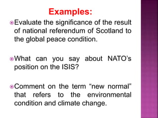 Examples:
Evaluate the significance of the result
of national referendum of Scotland to
the global peace condition.
What can you say about NATO’s
position on the ISIS?
Comment on the term “new normal”
that refers to the environmental
condition and climate change.
 