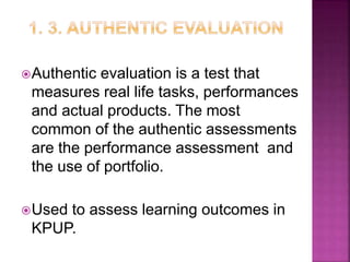Authentic evaluation is a test that
measures real life tasks, performances
and actual products. The most
common of the authentic assessments
are the performance assessment and
the use of portfolio.
Used to assess learning outcomes in
KPUP.
 