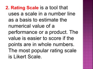 2. Rating Scale is a tool that
uses a scale in a number line
as a basis to estimate the
numerical value of a
performance or a product. The
value is easier to score if the
points are in whole numbers.
The most popular rating scale
is Likert Scale.
 