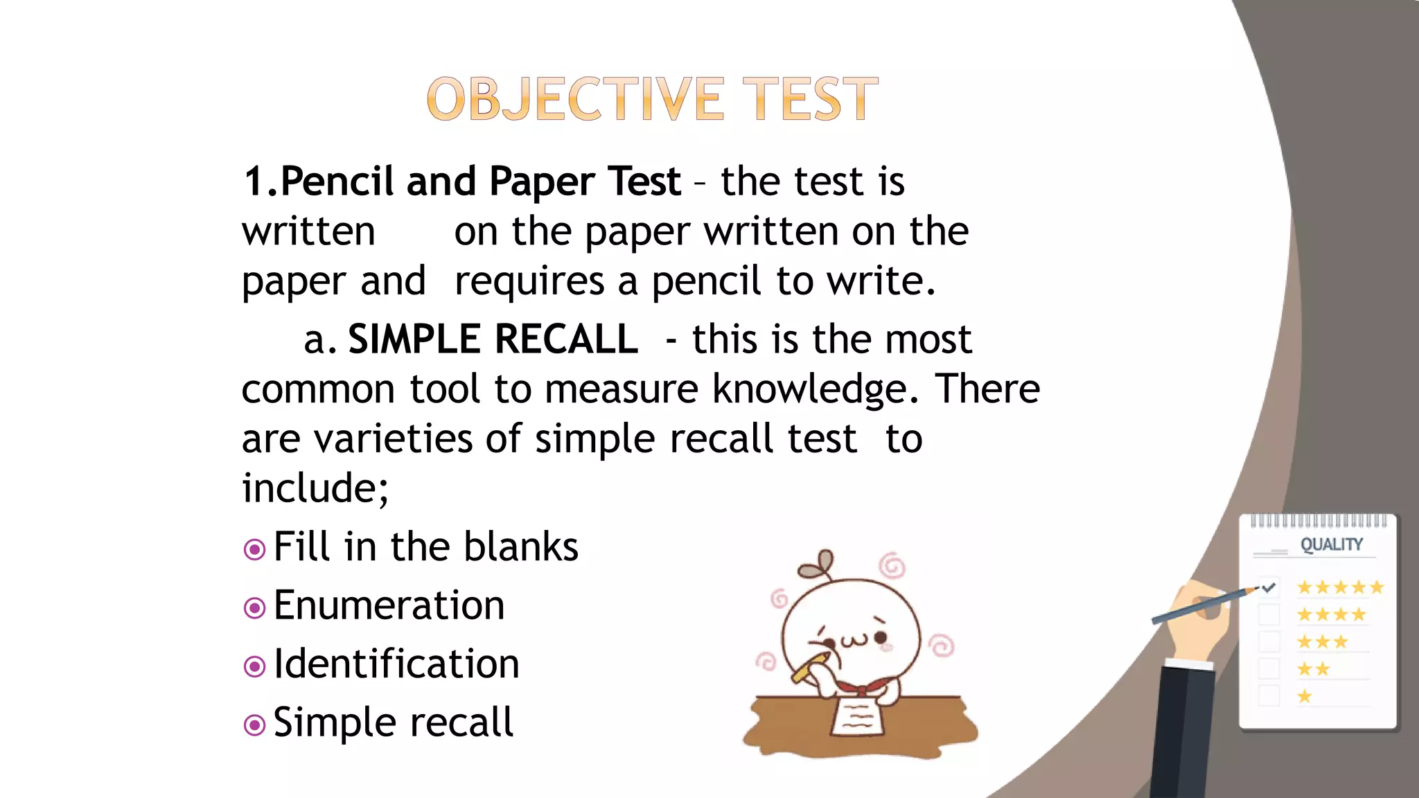 1.Pencil and Paper Test – the test is
written on the paper written on the
paper and requires a pencil to write.
a. SIMPLE RECALL - this is the most
common tool to measure knowledge. There
are varieties of simple recall test to
include;
 Fill in the blanks
 Enumeration
 Identification
 Simple recall
 