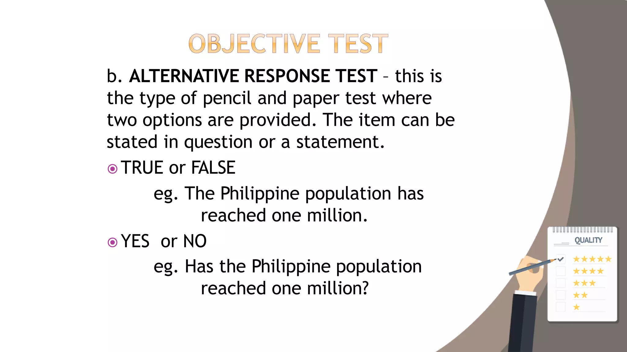 b. ALTERNATIVE RESPONSE TEST – this is
the type of pencil and paper test where
two options are provided. The item can be
stated in question or a statement.
 TRUE or FALSE
eg. The Philippine population has
reached one million.
 YES or NO
eg. Has the Philippine population
reached one million?
 