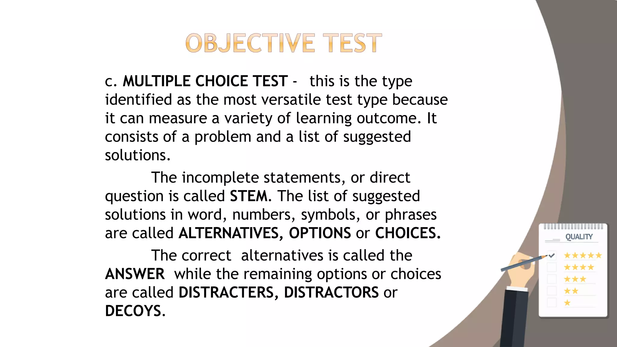 c. MULTIPLE CHOICE TEST - this is the type
identified as the most versatile test type because
it can measure a variety of learning outcome. It
consists of a problem and a list of suggested
solutions.
The incomplete statements, or direct
question is called STEM. The list of suggested
solutions in word, numbers, symbols, or phrases
are called ALTERNATIVES, OPTIONS or CHOICES.
The correct alternatives is called the
ANSWER while the remaining options or choices
are called DISTRACTERS, DISTRACTORS or
DECOYS.
 