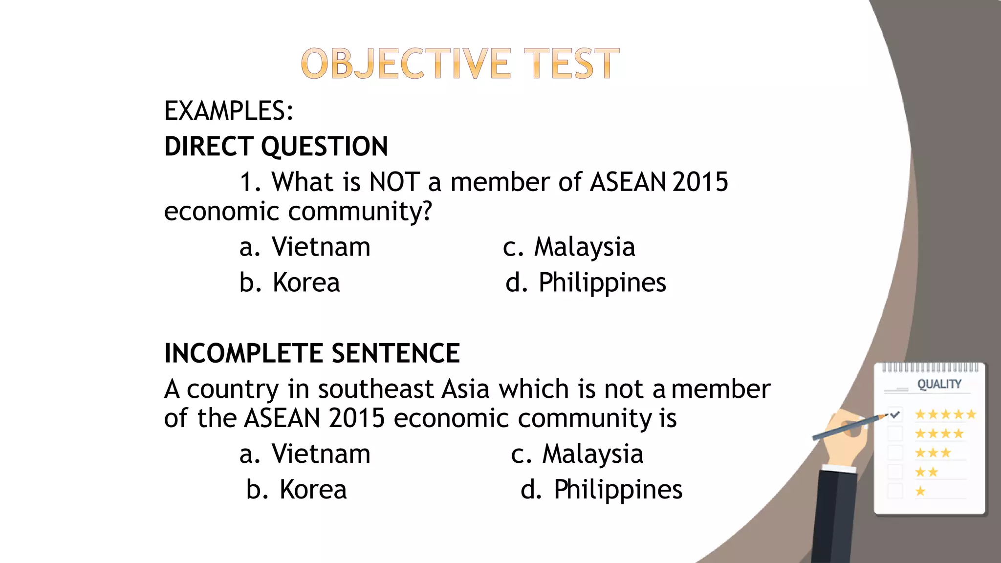 EXAMPLES:
DIRECT QUESTION
1. What is NOT a member of ASEAN 2015
economic community?
a. Vietnam
b. Korea
c. Malaysia
d. Philippines
INCOMPLETE SENTENCE
A country in southeast Asia which is not a member
of the ASEAN 2015 economic community is
a. Vietnam
b. Korea
c. Malaysia
d. Philippines
 