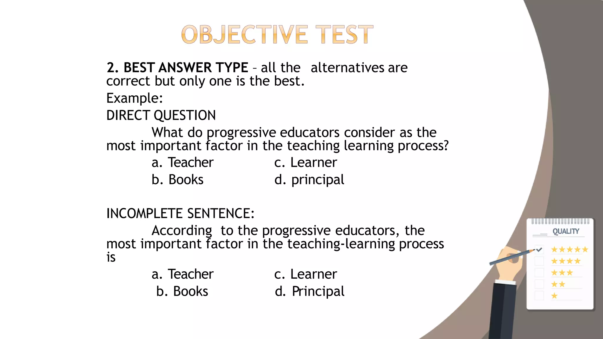 2. BEST ANSWER TYPE – all the alternatives are
correct but only one is the best.
Example:
DIRECT QUESTION
What do progressive educators consider as the
most important factor in the teaching learning process?
a. Teacher
b. Books
c. Learner
d. principal
INCOMPLETE SENTENCE:
According to the progressive educators, the
most important factor in the teaching-learning process
is
a. Teacher
b. Books
c. Learner
d. Principal
 