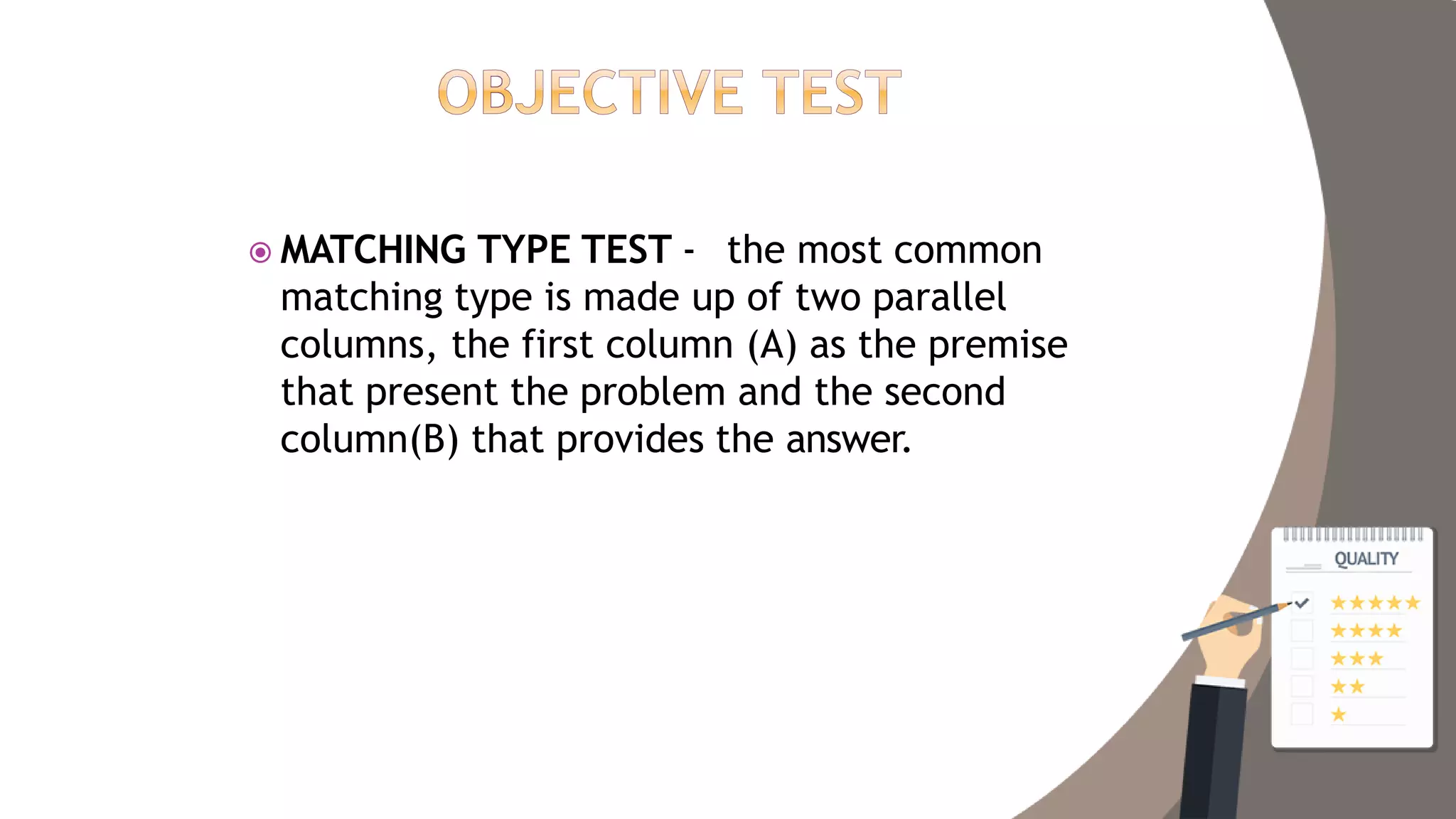  MATCHING TYPE TEST - the most common
matching type is made up of two parallel
columns, the first column (A) as the premise
that present the problem and the second
column(B) that provides the answer.
 