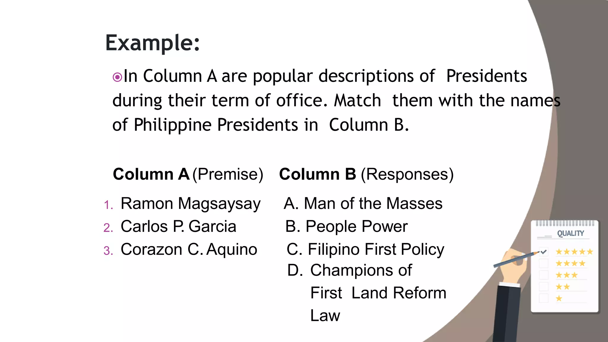 Example:
In Column A are popular descriptions of Presidents
during their term of office. Match them with the names
of Philippine Presidents in Column B.
Column A(Premise)
1. Ramon Magsaysay
2. Carlos P. Garcia
3. Corazon C.Aquino
Column B (Responses)
A. Man of the Masses
B. People Power
C. Filipino First Policy
D. Champions of
First Land Reform
Law
 