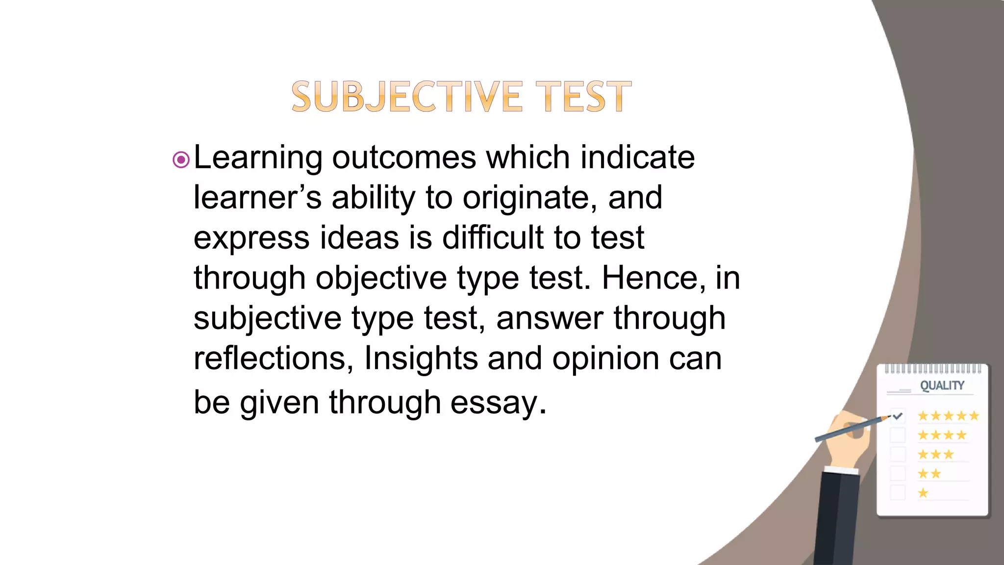 Learning outcomes which indicate
learner’s ability to originate, and
express ideas is difficult to test
through objective type test. Hence, in
subjective type test, answer through
reflections, Insights and opinion can
be given through essay.
 