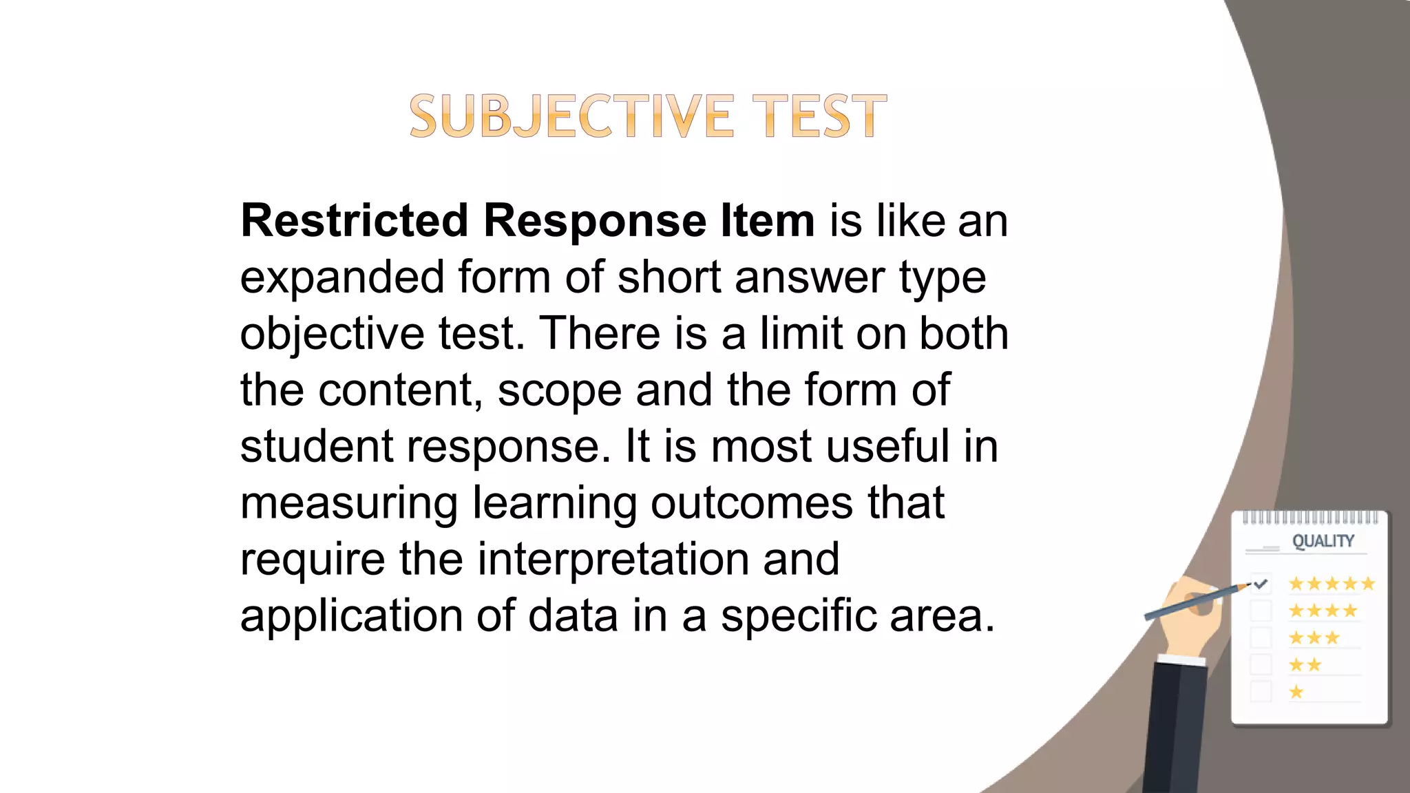Restricted Response Item is like an
expanded form of short answer type
objective test. There is a limit on both
the content, scope and the form of
student response. It is most useful in
measuring learning outcomes that
require the interpretation and
application of data in a specific area.
 