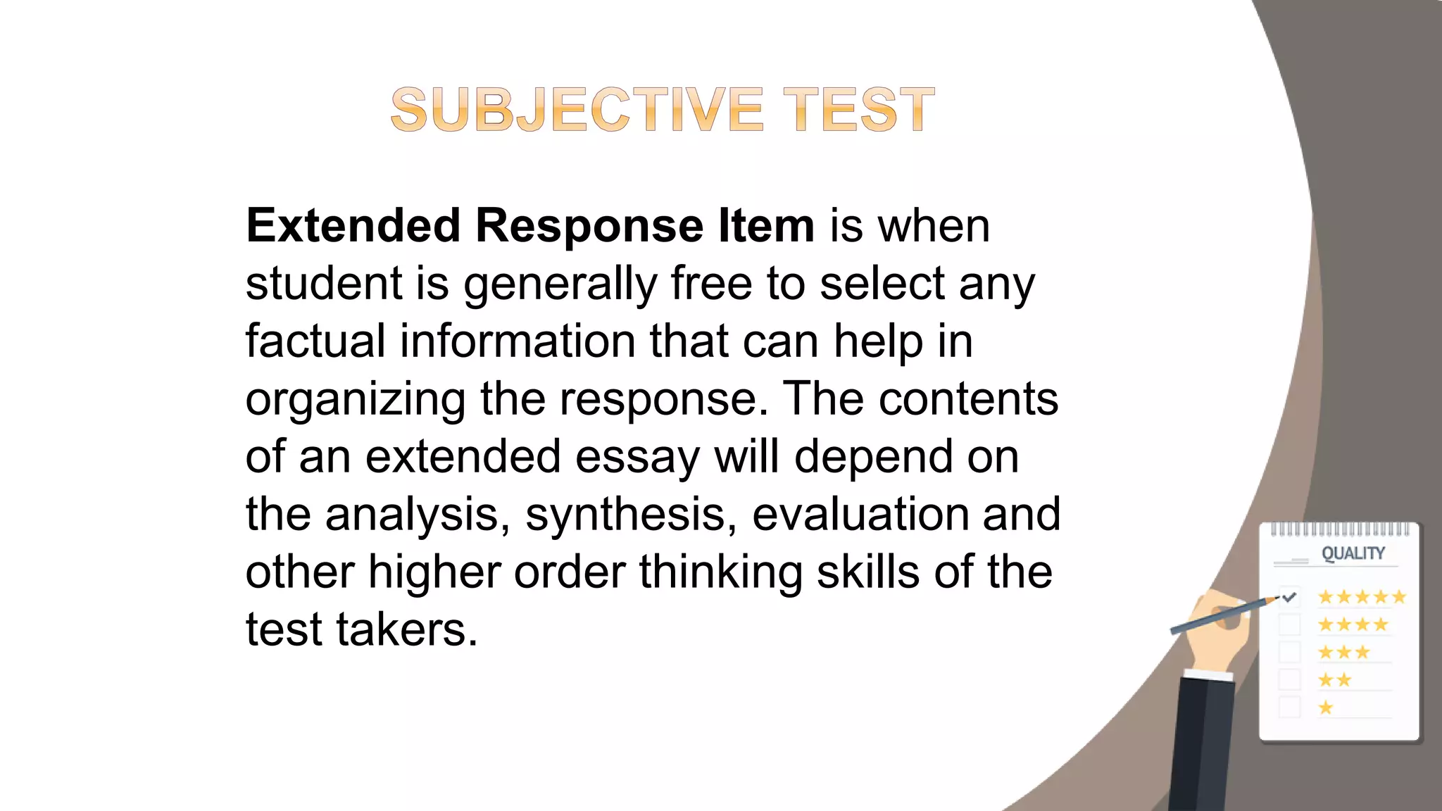 Extended Response Item is when
student is generally free to select any
factual information that can help in
organizing the response. The contents
of an extended essay will depend on
the analysis, synthesis, evaluation and
other higher order thinking skills of the
test takers.
 