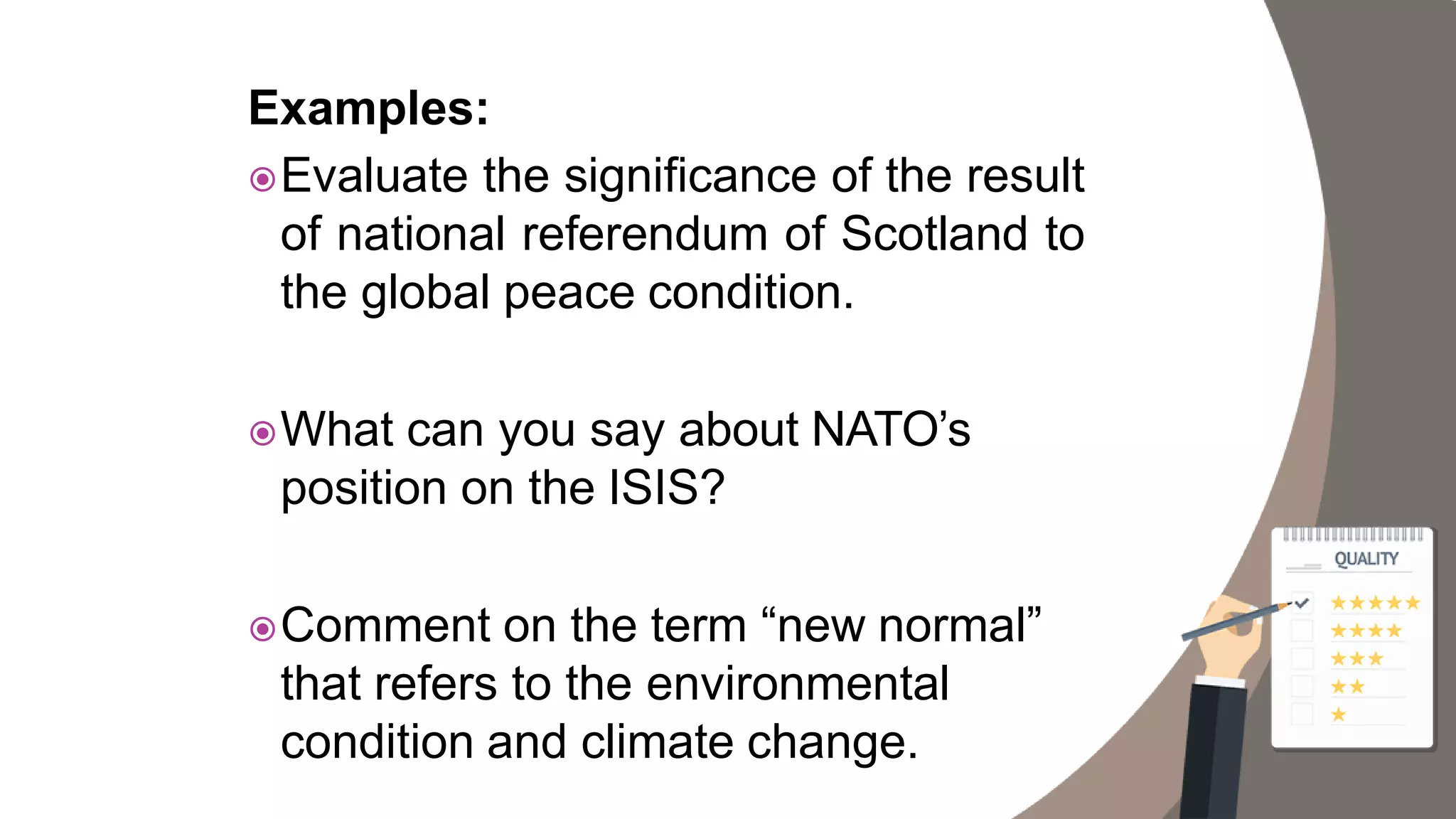 Examples:
Evaluate the significance of the result
of national referendum of Scotland to
the global peace condition.
What can you say about NATO’s
position on the ISIS?
Comment on the term “new normal”
that refers to the environmental
condition and climate change.
 