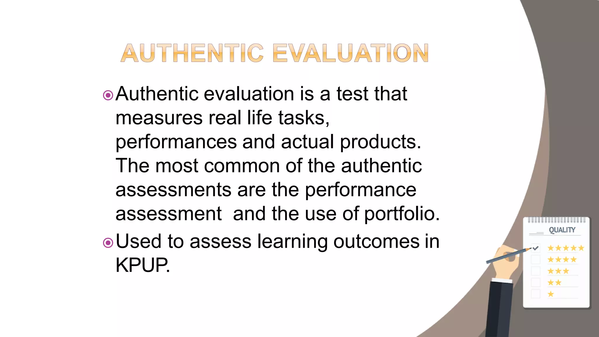 Authentic evaluation is a test that
measures real life tasks,
performances and actual products.
The most common of the authentic
assessments are the performance
assessment and the use of portfolio.
Used to assess learning outcomes in
KPUP.
 