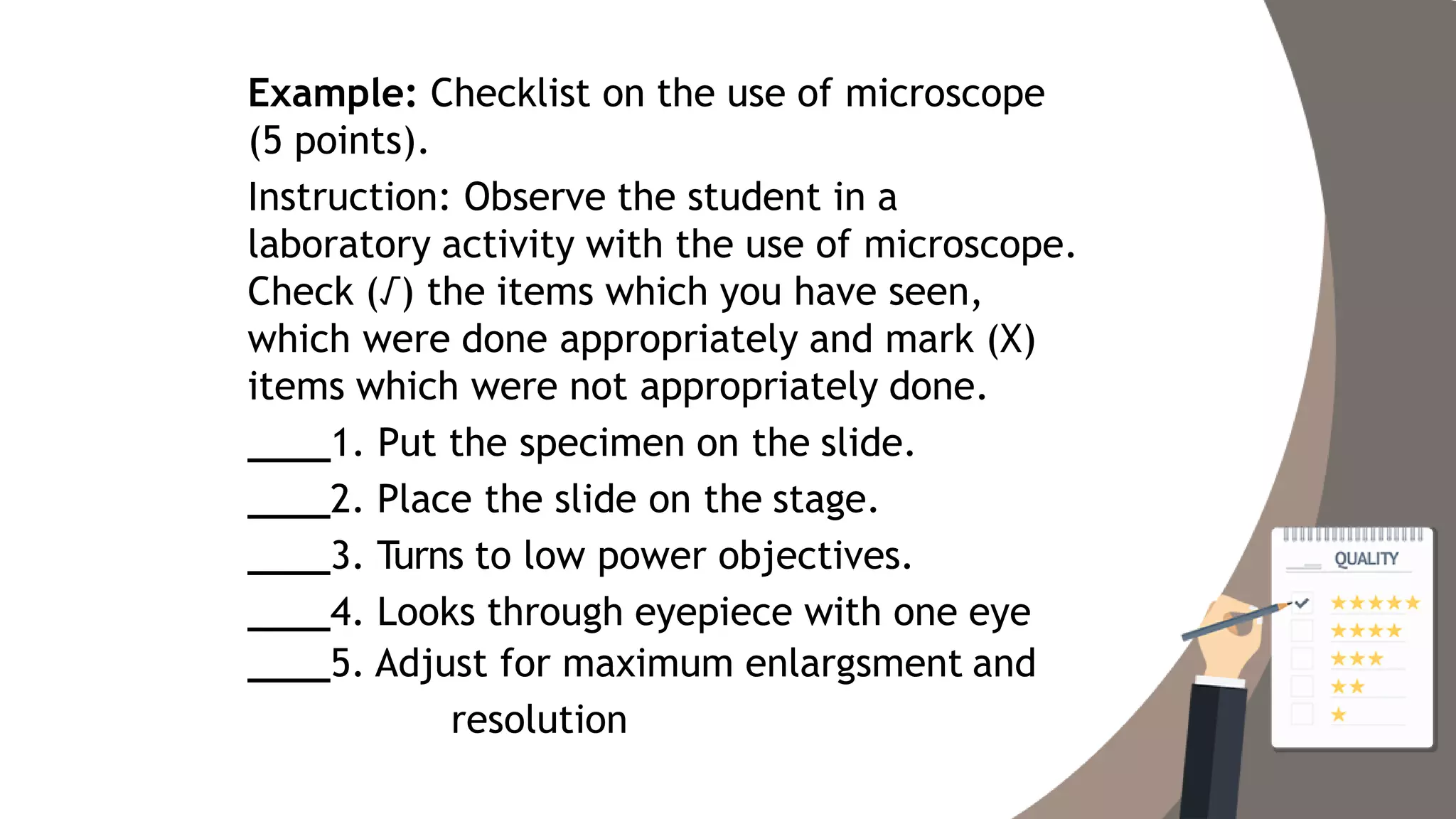 Example: Checklist on the use of microscope
(5 points).
Instruction: Observe the student in a
laboratory activity with the use of microscope.
Check (√) the items which you have seen,
which were done appropriately and mark (X)
items which were not appropriately done.
1. Put the specimen on the slide.
2. Place the slide on the stage.
3. Turns to low power objectives.
4. Looks through eyepiece with one eye
5. Adjust for maximum enlargsment and
resolution
 