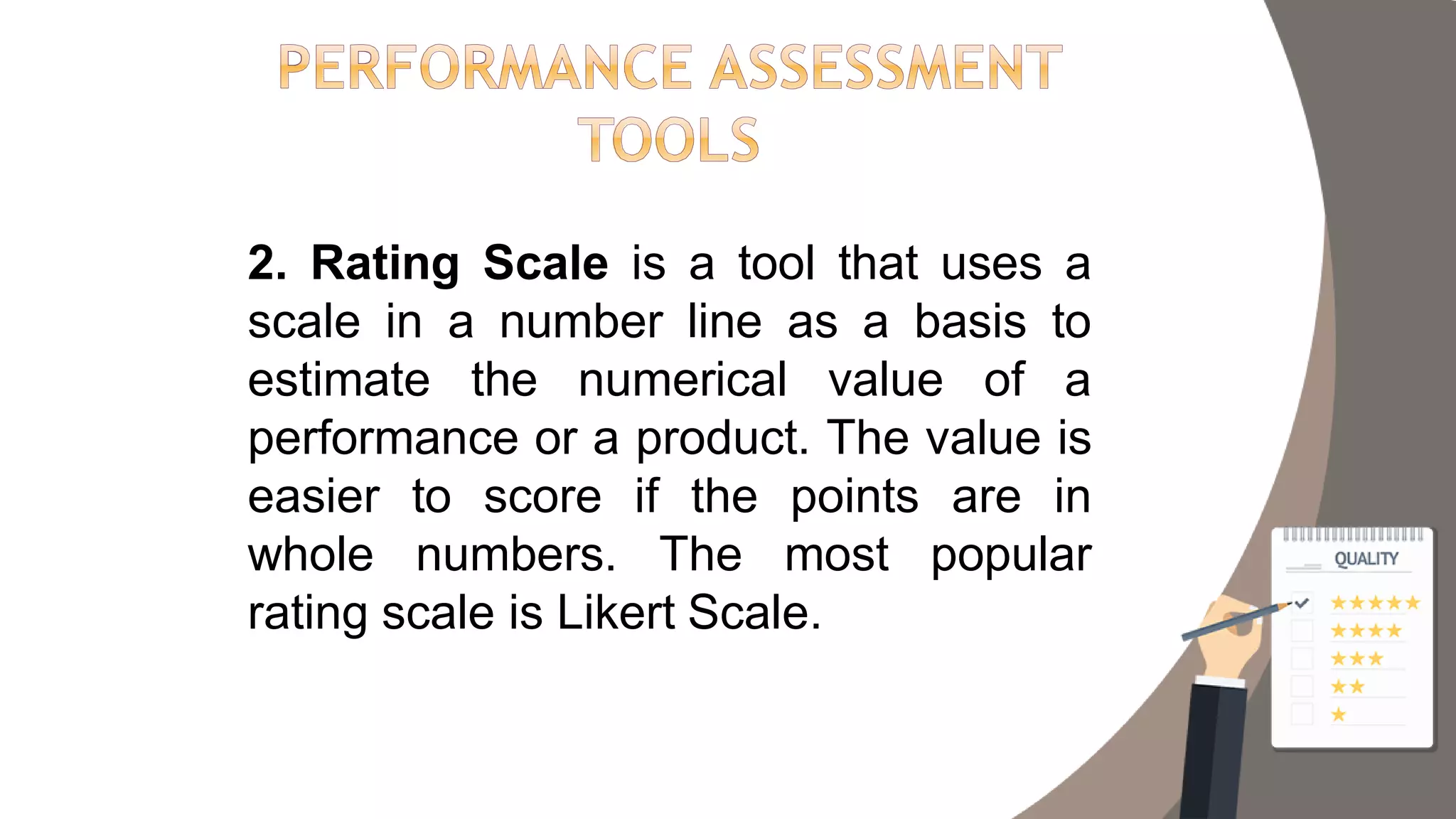 2. Rating Scale is a tool that uses a
scale in a number line as a basis to
estimate the numerical value of a
performance or a product. The value is
easier to score if the points are in
whole numbers. The most popular
rating scale is Likert Scale.
 