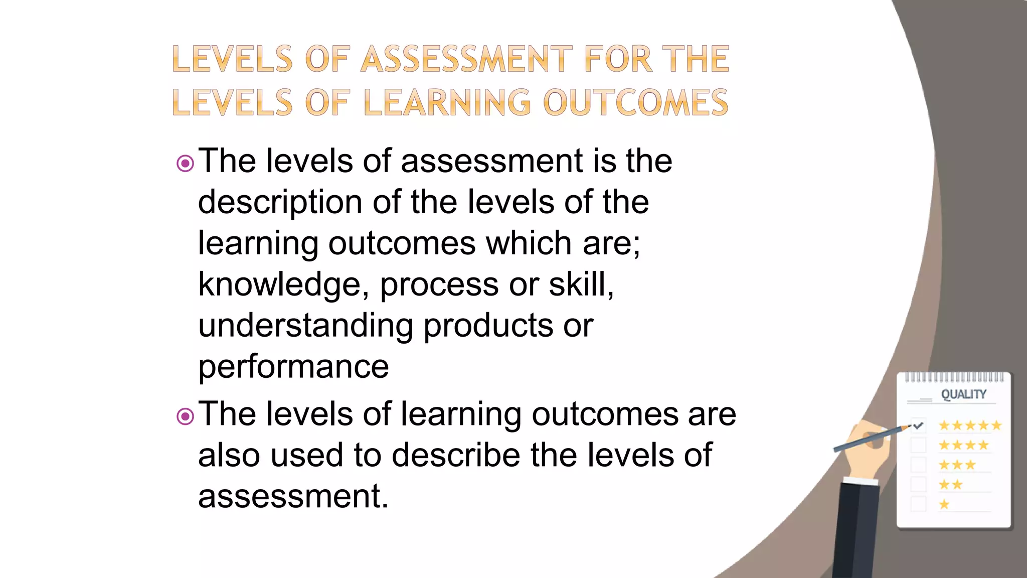 The levels of assessment is the
description of the levels of the
learning outcomes which are;
knowledge, process or skill,
understanding products or
performance
The levels of learning outcomes are
also used to describe the levels of
assessment.
 